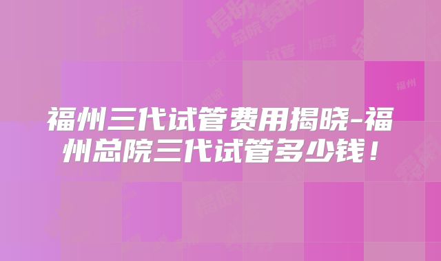 福州三代试管费用揭晓-福州总院三代试管多少钱！