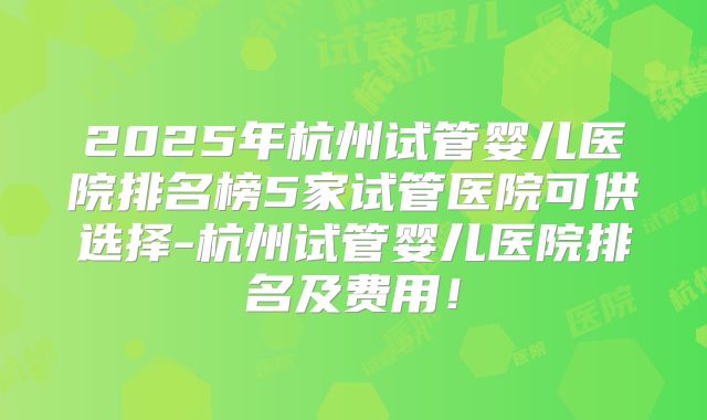 2025年杭州试管婴儿医院排名榜5家试管医院可供选择-杭州试管婴儿医院排名及费用！