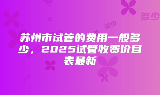 苏州市试管的费用一般多少，2025试管收费价目表最新