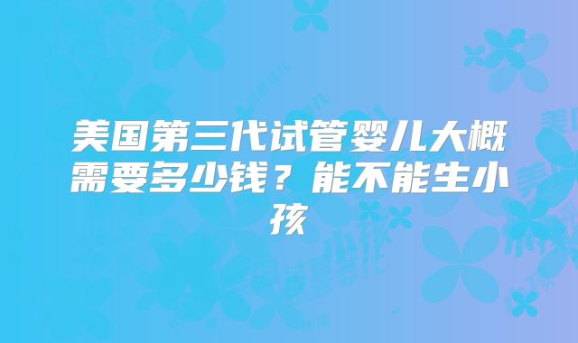 美国第三代试管婴儿大概需要多少钱？能不能生小孩