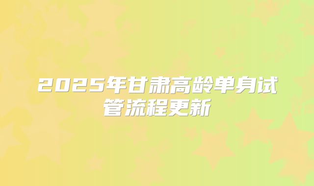2025年甘肃高龄单身试管流程更新