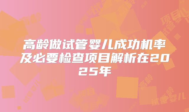高龄做试管婴儿成功机率及必要检查项目解析在2025年