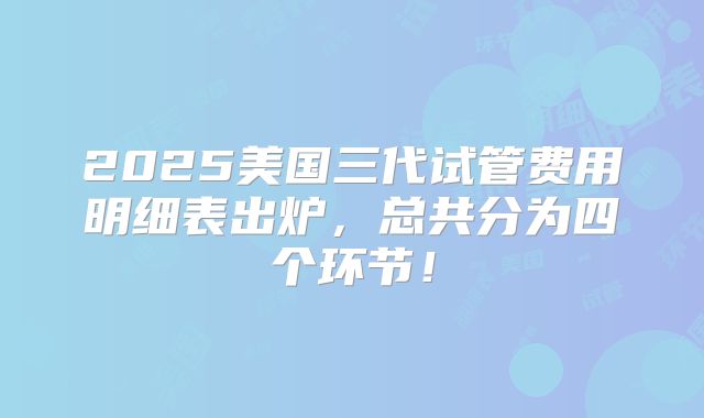 2025美国三代试管费用明细表出炉,总共分为四个环节!