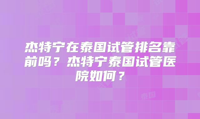 杰特宁在泰国试管排名靠前吗？杰特宁泰国试管医院如何？