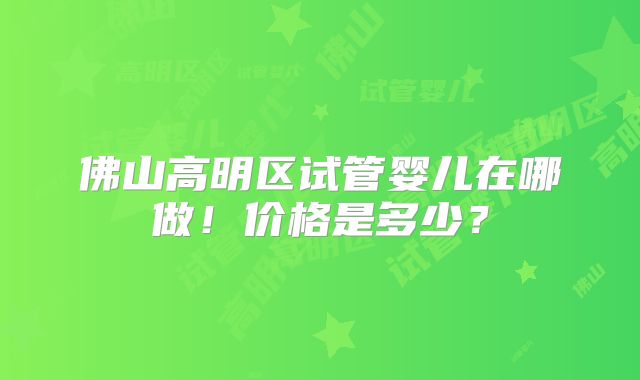 佛山高明区试管婴儿在哪做！价格是多少？