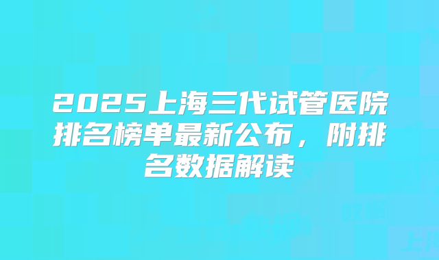 2025上海三代试管医院排名榜单最新公布，附排名数据解读