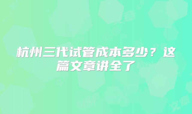 杭州三代试管成本多少？这篇文章讲全了
