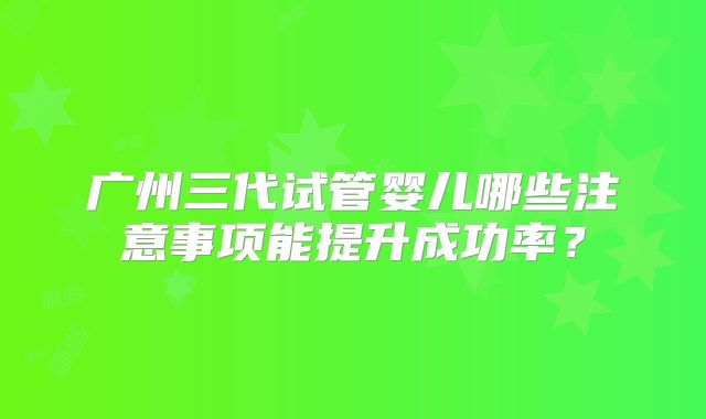 广州三代试管婴儿哪些注意事项能提升成功率？