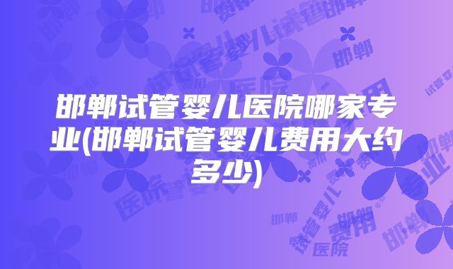 邯郸试管婴儿医院哪家专业(邯郸试管婴儿费用大约多少)