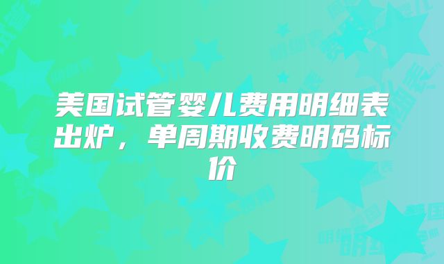 美国试管婴儿费用明细表出炉，单周期收费明码标价