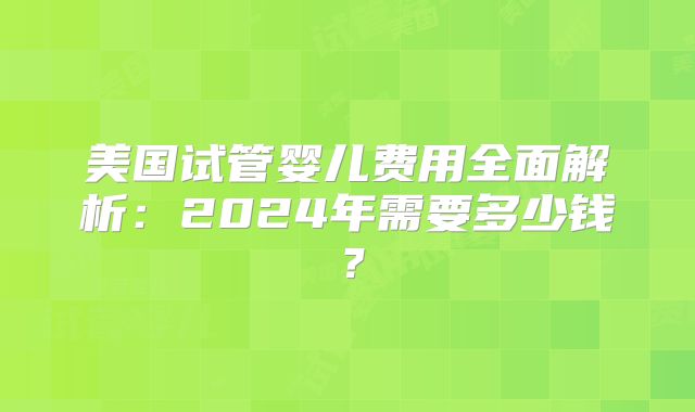 美国试管婴儿费用全面解析:2024年需要多少钱?