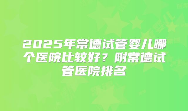 2025年常德试管婴儿哪个医院比较好?附常德试管医院排名