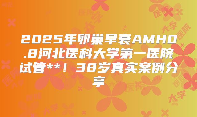2025年卵巢早衰AMH0.8河北医科大学第一医院试管**！38岁真实案例分享