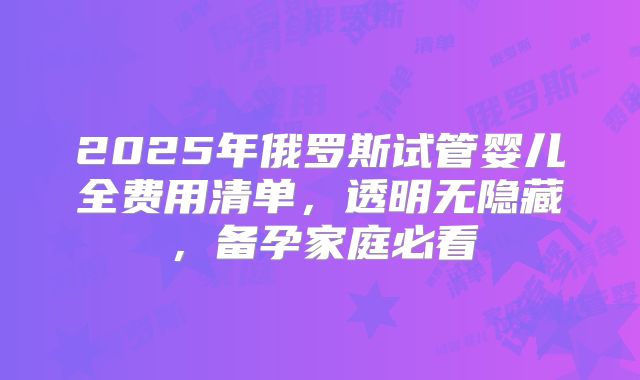 2025年俄罗斯试管婴儿全费用清单,透明无隐藏,备孕家庭必看