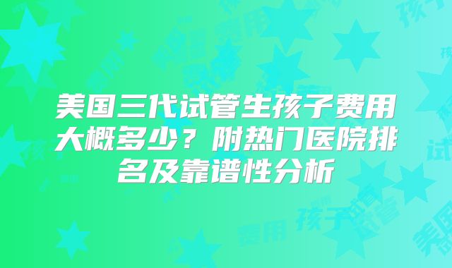 美国三代试管生孩子费用大概多少?附热门医院排名及靠谱性分析