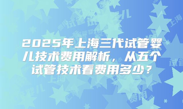 2025年上海三代试管婴儿技术费用解析，从五个试管技术看费用多少？