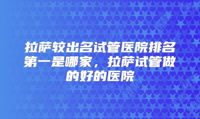拉萨较出名试管医院排名第一是哪家，拉萨试管做的好的医院