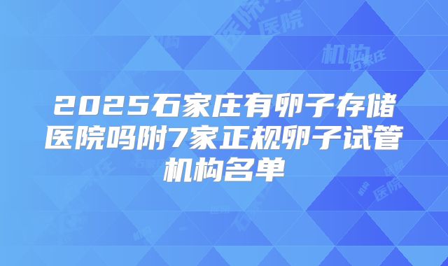 2025石家庄有卵子存储医院吗附7家正规卵子试管机构名单