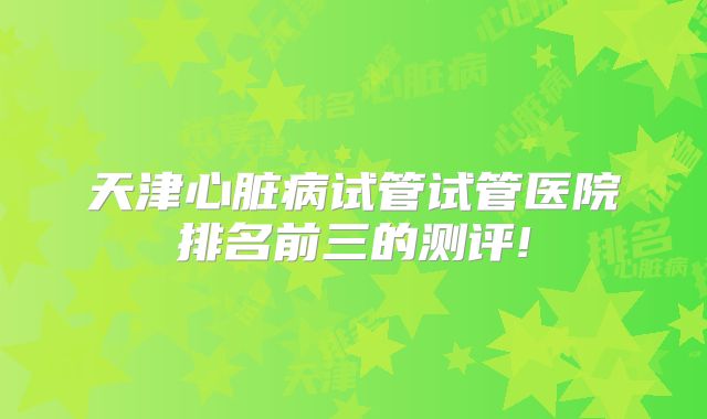 天津心脏病试管试管医院排名前三的测评!
