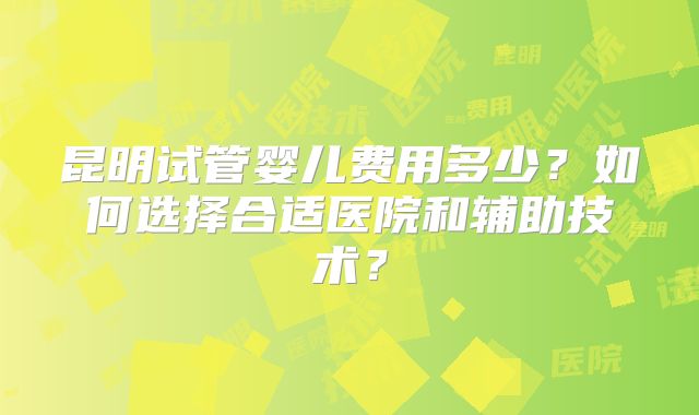 昆明试管婴儿费用多少？如何选择合适医院和辅助技术？