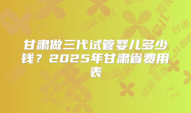 甘肃做三代试管婴儿多少钱？2025年甘肃省费用表