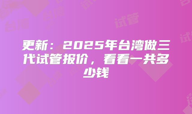更新：2025年台湾做三代试管报价，看看一共多少钱