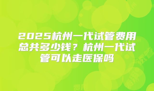 2025杭州一代试管费用总共多少钱？杭州一代试管可以走医保吗