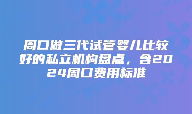 周口做三代试管婴儿比较好的私立机构盘点，含2024周口费用标准