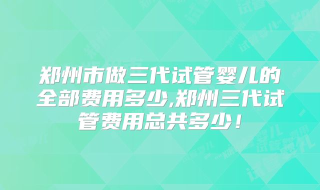郑州市做三代试管婴儿的全部费用多少,郑州三代试管费用总共多少！