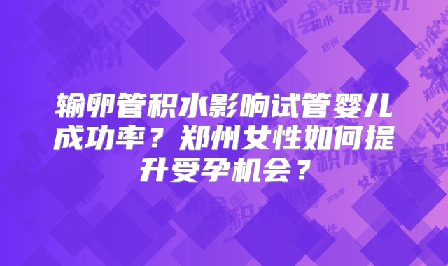 输卵管积水影响试管婴儿成功率？郑州女性如何提升受孕机会？