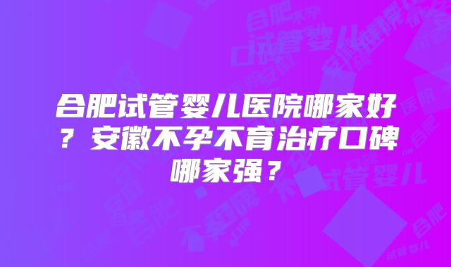 合肥试管婴儿医院哪家好？安徽不孕不育治疗口碑哪家强？