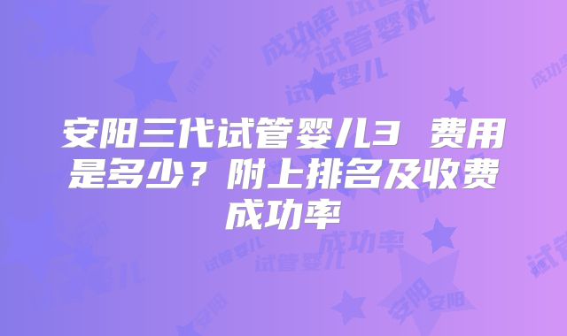 安阳三代试管婴儿3 费用是多少?附上排名及收费成功率
