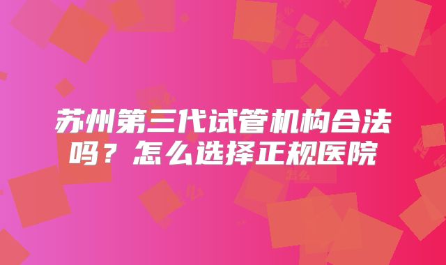 苏州第三代试管机构合法吗？怎么选择正规医院