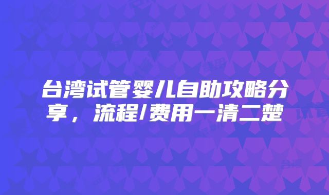 台湾试管婴儿自助攻略分享，流程/费用一清二楚
