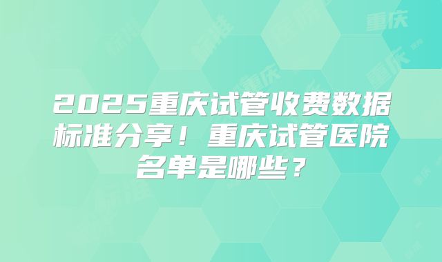 2025重庆试管收费数据标准分享！重庆试管医院名单是哪些？