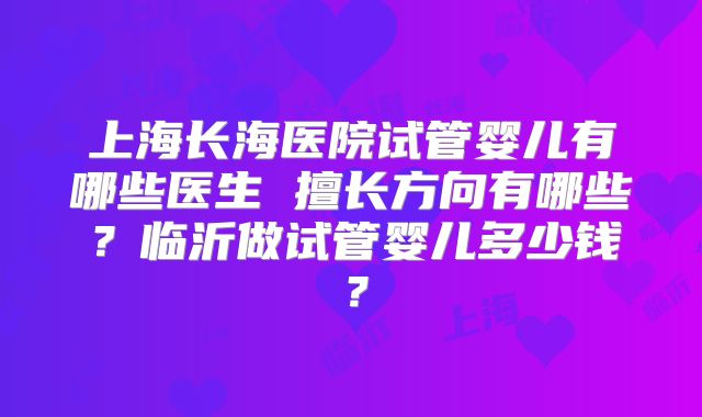 上海长海医院试管婴儿有哪些医生 擅长方向有哪些？临沂做试管婴儿多少钱？