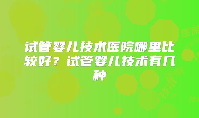 试管婴儿技术医院哪里比较好？试管婴儿技术有几种