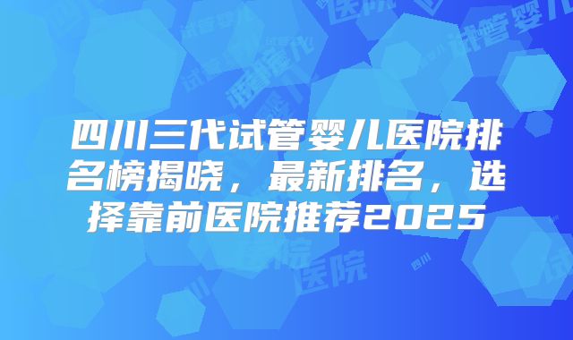 四川三代试管婴儿医院排名榜揭晓，最新排名，选择靠前医院推荐2025
