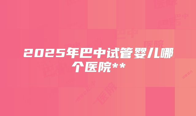 2025年巴中试管婴儿哪个医院**