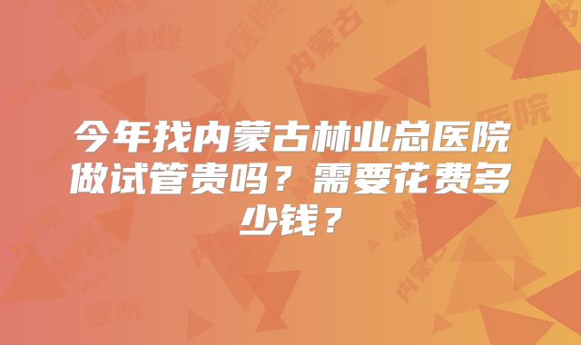 今年找内蒙古林业总医院做试管贵吗?需要花费多少钱?