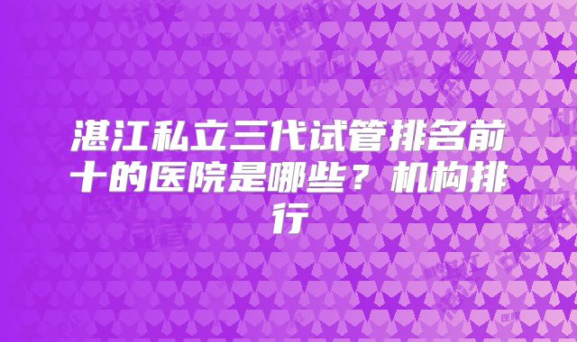 湛江私立三代试管排名前十的医院是哪些？机构排行