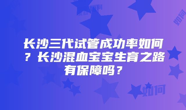 长沙三代试管成功率如何？长沙混血宝宝生育之路有保障吗？