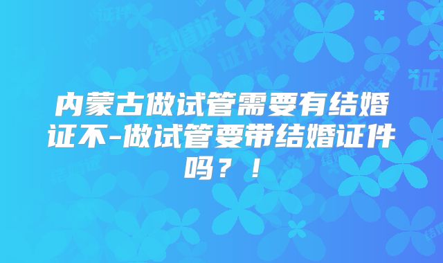内蒙古做试管需要有结婚证不-做试管要带结婚证件吗？！