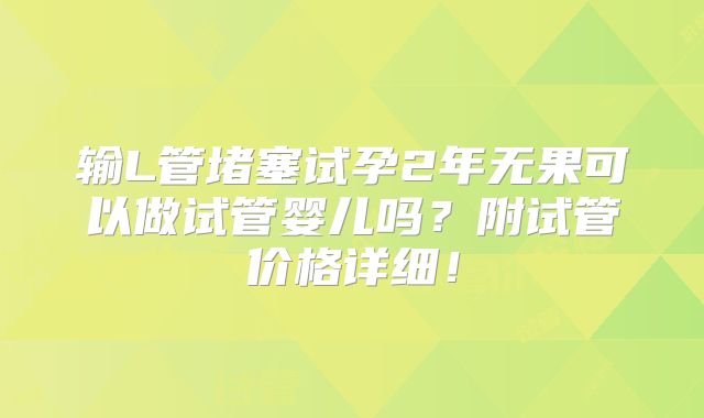 输L管堵塞试孕2年无果可以做试管婴儿吗?附试管价格详细!