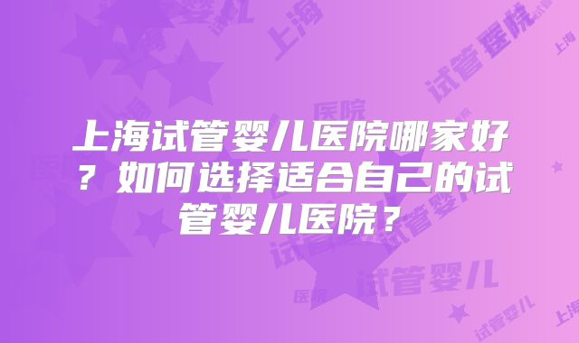 上海试管婴儿医院哪家好？如何选择适合自己的试管婴儿医院？