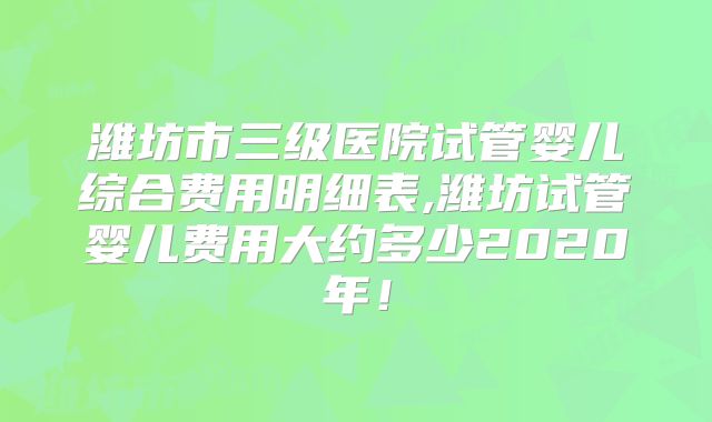 潍坊市三级医院试管婴儿综合费用明细表,潍坊试管婴儿费用大约多少2020年！