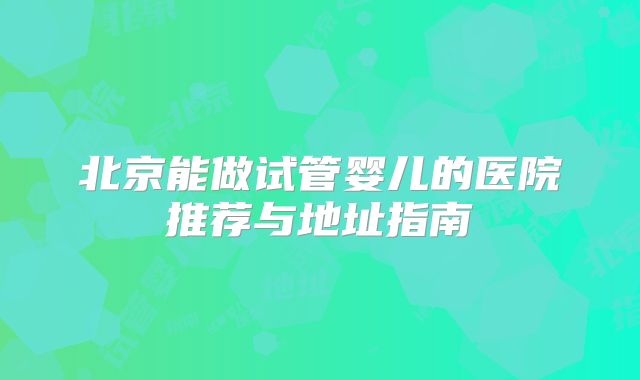 北京能做试管婴儿的医院推荐与地址指南
