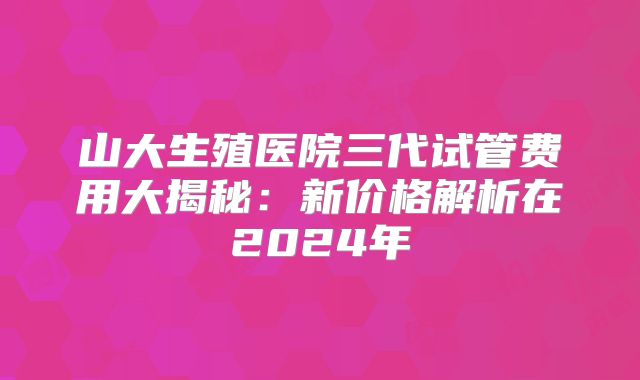山大生殖医院三代试管费用大揭秘：新价格解析在2024年