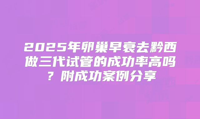 2025年卵巢早衰去黔西做三代试管的成功率高吗？附成功案例分享