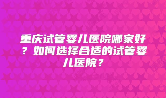 重庆试管婴儿医院哪家好？如何选择合适的试管婴儿医院？